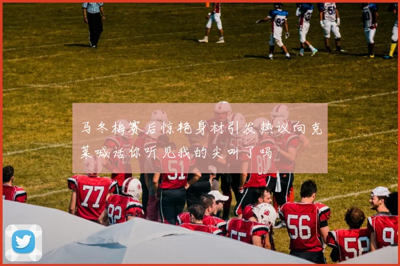马冬梅赛后惊艳身材引发热议向克莱喊话你听见我的尖叫了吗