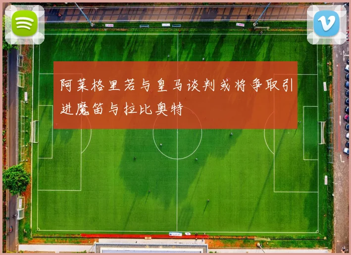 阿莱格里若与皇马谈判或将争取引进魔笛与拉比奥特