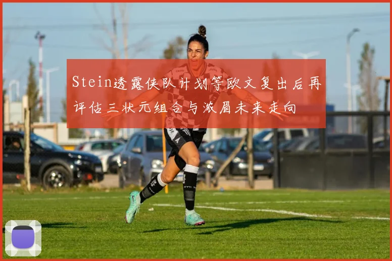 Stein透露侠队计划等欧文复出后再评估三状元组合与浓眉未来走向