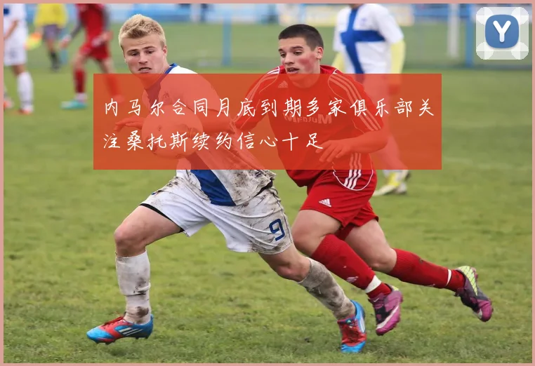 内马尔合同月底到期多家俱乐部关注桑托斯续约信心十足