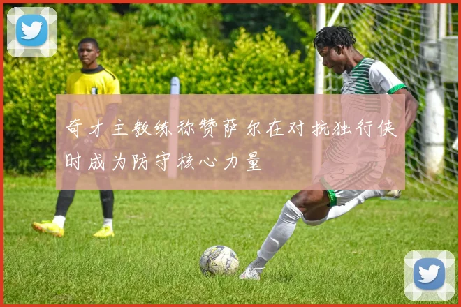 奇才主教练称赞萨尔在对抗独行侠时成为防守核心力量
