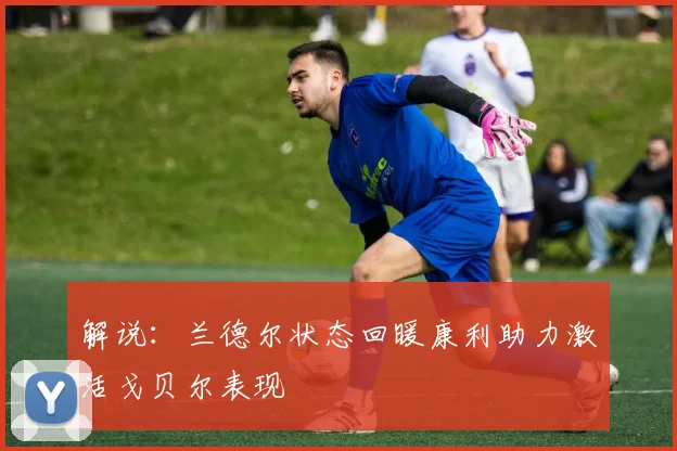 解说：兰德尔状态回暖康利助力激活戈贝尔表现