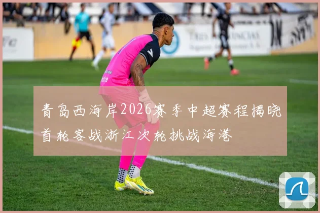 青岛西海岸2026赛季中超赛程揭晓首轮客战浙江次轮挑战海港