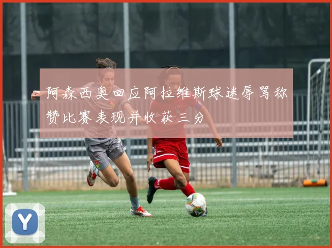 阿森西奥回应阿拉维斯球迷辱骂称赞比赛表现并收获三分