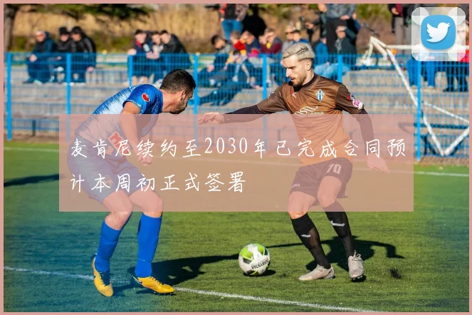 麦肯尼续约至2030年已完成合同预计本周初正式签署