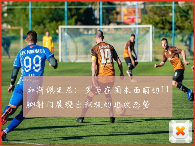 加斯佩里尼：罗马在国米面前的11脚射门展现出积极的进攻态势