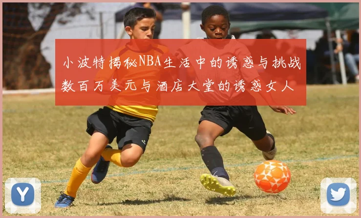 小波特揭秘NBA生活中的诱惑与挑战数百万美元与酒店大堂的诱惑女人