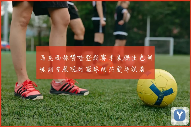 马克西称赞哈登新赛季表现出色训练刻苦展现对篮球的热爱与执着