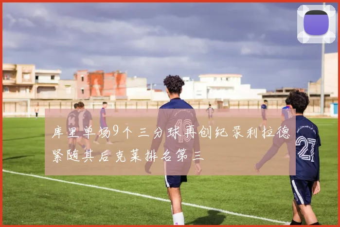 库里单场9个三分球再创纪录利拉德紧随其后克莱排名第三