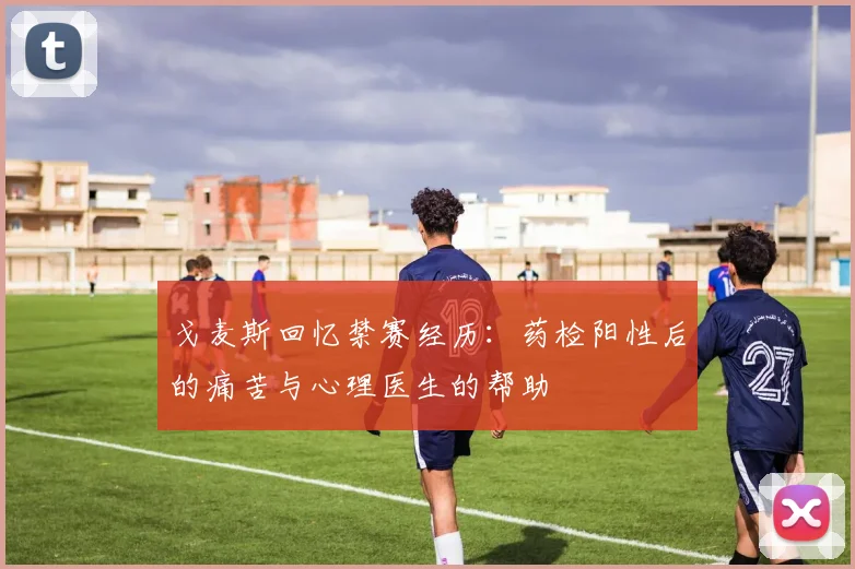 戈麦斯回忆禁赛经历：药检阳性后的痛苦与心理医生的帮助