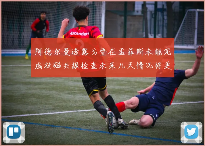 阿德尔曼透露戈登在孟菲斯未能完成核磁共振检查未来几天情况将更清晰