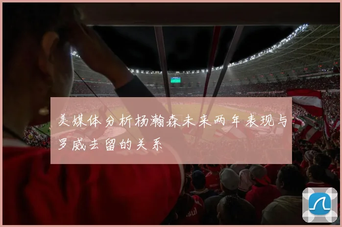 美媒体分析杨瀚森未来两年表现与罗威去留的关系