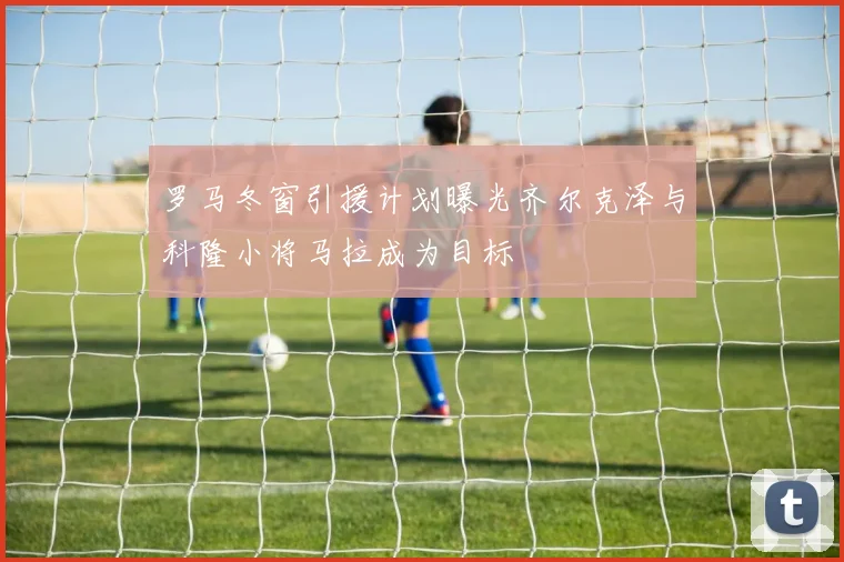 罗马冬窗引援计划曝光齐尔克泽与科隆小将马拉成为目标